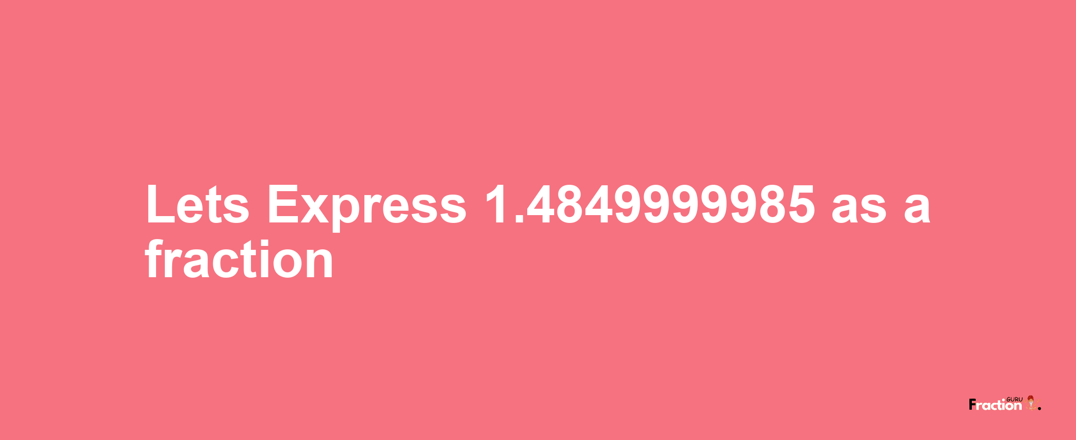 Lets Express 1.4849999985 as afraction